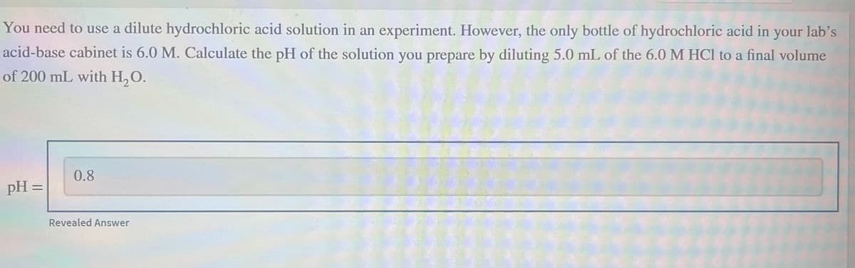 You need to use a dilute hydrochloric acid solution in an experiment. However, the only bottle of hydrochloric acid in your lab's
acid-base cabinet is 6.0 M. Calculate the pH of the solution you prepare by diluting 5.0 mL of the 6.0 M HCl to a final volume
of 200 mL with H₂O.
pH =
0.8
Revealed Answer