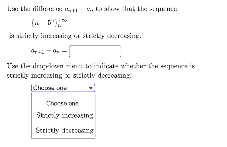Use the difference an+1 an to show that the sequence
{n - 5"}
is strictly increasing or strictly decreasing.
an+1 = an =
Use the dropdown menu to indicate whether the sequence is
strictly increasing or strictly decreasing.
Choose one
Choose one
Strictly increasing
Strictly decreasing
