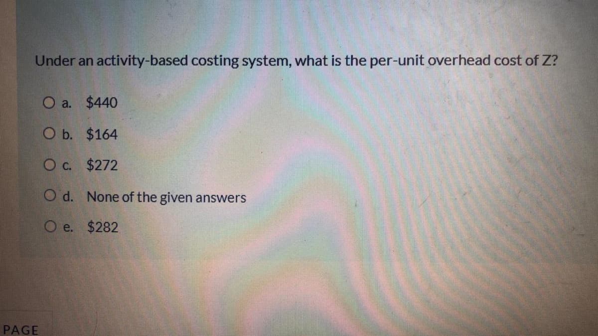 Under an activity-based costing system, what is the per-unit overhead cost of Z?
O a. $440
O b. $164
O c. $272
O d. None of the given answers
O e. $282
PAGE
