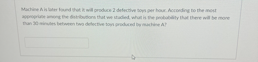 Machine A is later found that it will produce 2 defective toys per hour. According to the most
appropriate among the distributions that we studied, what is the probability that there will be more
than 30 minutes between two defective toys produced by machine A?
