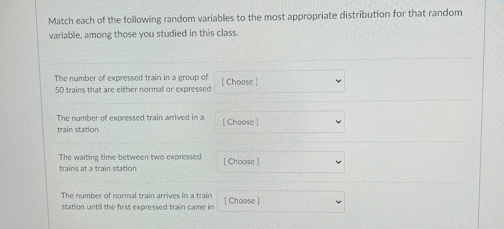 Match each of the following random variables to the most appropriate distribution for that random
variable, among those you studied in this class.
The number of expressed train in a group of
[ Choose ]
50 trains that are either normal or expressed
The number of expressed train arrived in a
[ Choose )
train station
The waiting time between two expressed
[ Choose ]
trains at a train station
The number of normal train arrives in a train
[ Choose ]
station until the first expressed train came in
