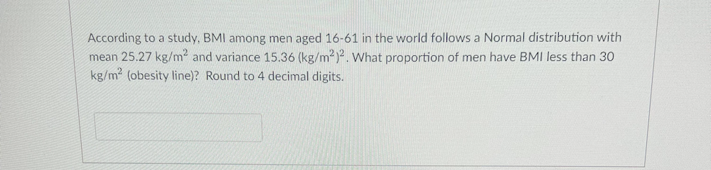 According to a study, BMI among men aged 16-61 in the world follows a Normal distribution with
mean 25.27 kg/m2 and variance 15.36 (kg/m2)2. What proportion of men have BMI less than 3O
kg/m2 (obesity line)? Round to 4 decimal digits.
