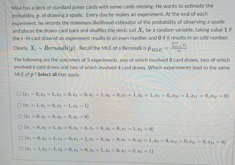 Mike has a deck of standard poker cards with some cards missing. He wants to estimate the
probability, p, of drawing a spade. Every day he makes an experiment. At the end of each
experiment, he records the maximum likelihood estimator of the probability of observing a spade
and places the drawn card back and shuffles the deck. Let X; be a random variable, taking value 1 if
the i-th card draw of an experiment results in an even number and 0 if it results in an odd number.
Clearly, X, ~ Bernoulli(p). Recall the MLE of a Bernoulli is p MLE
The following are the outcomes of 5 experiments, one of which involved 8 card draws, two of which
involved 6 card draws and two of which involved 4 card draws. Which experiments lead to the same
MLE of p? Select all that apply.
O (1 = 0, x2 = 1, r3 = 0, x4 = 0, r; 1, 6 = 0, x7 = 1, Is = 1, xg = 0, r10 = 1, 111 = 0, 112 = 0)
O (1 = 1, a2 = 0, r3 = 1, x4 = 1)
O ( = 0, x2 = 0, r3 = 0, r4 = 0)
O (21 = 0, x2 = 1, £3 = 0, T4 = 0, x5 = 0, x6 = 0, r7 = 1, rg 0)
O (1 = 0, x2 = 1, r3 = 0, a4 = 1, x; = 0, x6 = 0, x7 = 0, 1s = 1, ¤9 = 0, r10 = 0, u = 0, x12 =0)
O (#1 = 1, x2 = 1, £3 = 0, x4 = 0, r5 = 1, x6 = 0, x7 = 0, rs = 1)
