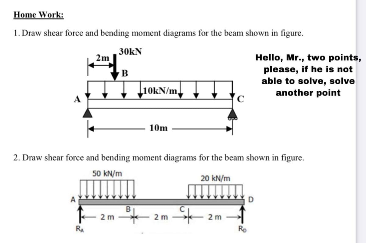 Home Work:
1. Draw shear force and bending moment diagrams for the beam shown in figure.
30kN
2m
Hello, Mr., two points,
please, if he is not
able to solve, solve
another point
B
L10KN/m,
10m
2. Draw shear force and bending moment diagrams for the beam shown in figure.
50 kN/m
20 kN/m
D
2 m
2 m
2 m
RA
Rp
