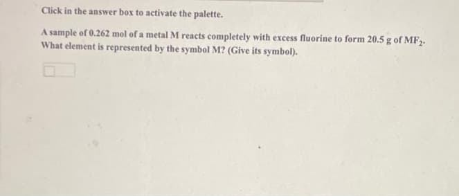 Click in the answer box to activate the palette.
A sample of 0.262 mol of a metal M reacts completely with excess fluorine to form 20.5 g of MF.
What element is represented by the symbol M? (Give its symbol).
