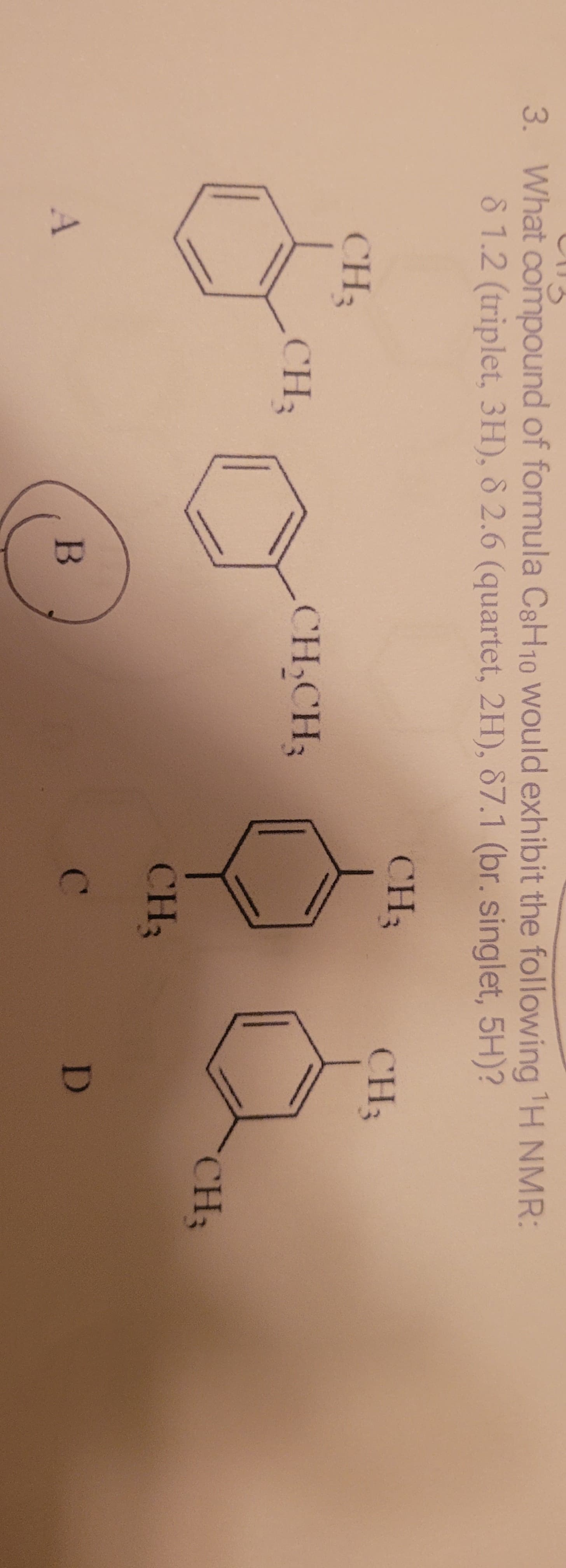 3. What compound of formula C8H10 Would exhibit the following H NMR:
8 1.2 (triplet, 3H), 8 2.6 (quartet, 2H), 87.1 (br. singlet, 5H)?
CH3
CH3
CH3
CH3
CH,CH3
CH3
CH3
C.
D
B
