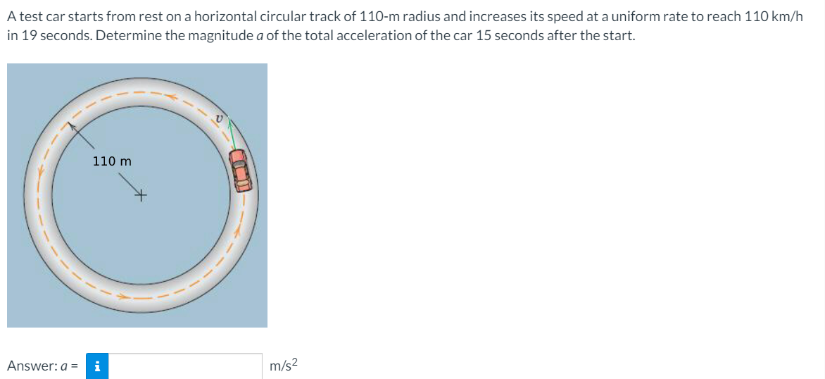 A test car starts from rest on a horizontal circular track of 110-m radius and increases its speed at a uniform rate to reach 110 km/h
in 19 seconds. Determine the magnitude a of the total acceleration of the car 15 seconds after the start.
110 m
Answer: a =
i
m/s2
