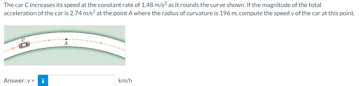 The car Cincreases its speed at the constant rate of 1.48 m/s? as it rounds the curve shown. If the magnitude of the total
acceleration of the car is 2.74 m/s² at the point A where the radius of curvature is 196 m, compute the speed v of the car at this point.
A
Answer: v =
i
km/h

