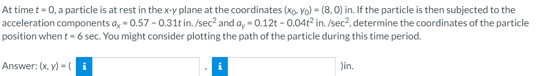 At time t = 0, a particle is at rest in the x-y plane at the coordinates (xo, Yo) = (8,0) in. If the particle is then subjected to the
acceleration components ax = 0.57 – 0.31t in. /sec² and a, = 0.12t – 0.04t2 in. /sec², determine the coordinates of the particle
position when t = 6 sec. You might consider plotting the path of the particle during this time period.
Answer: (x, y) = ( i
i
Din.

