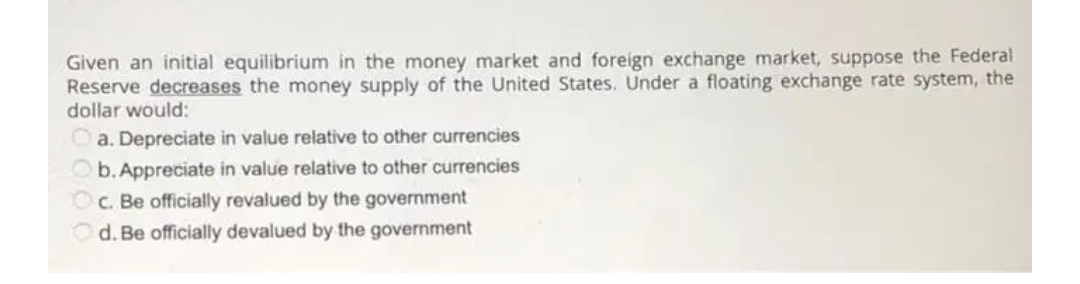 Given an initial equilibrium in the money market and foreign exchange market, suppose the Federal
Reserve decreases the money supply of the United States. Under a floating exchange rate system, the
dollar would:
a. Depreciate in value relative to other currencies
O b. Appreciate in value relative to other currencies
OC. Be officially revalued by the government
Od. Be officially devalued by the government

