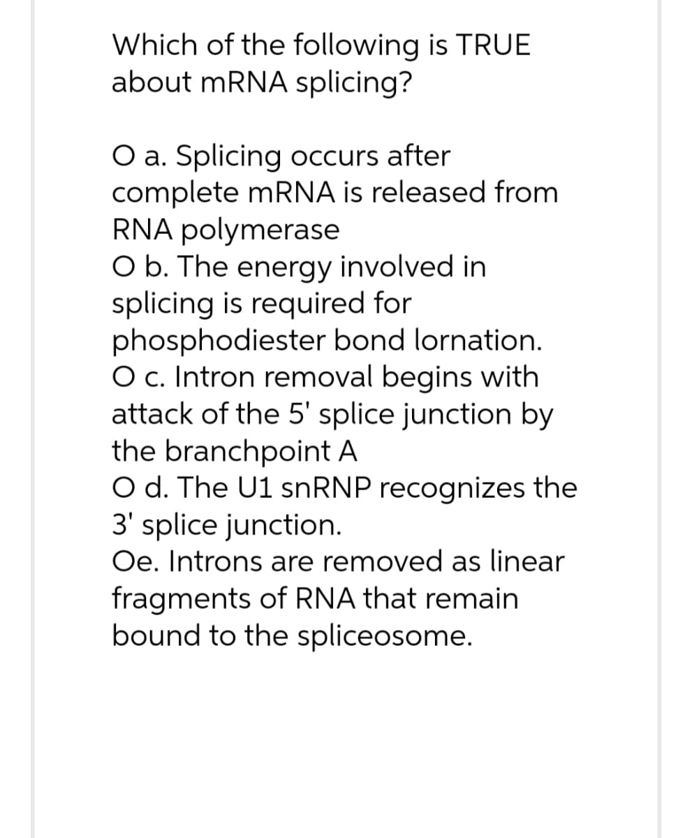 Which of the following is TRUE
about mRNA splicing?
O a. Splicing occurs after
complete mRNA is released from
RNA polymerase
O b. The energy involved in
splicing is required for
phosphodiester bond lornation.
O c. Intron removal begins with
attack of the 5' splice junction by
the branchpoint A
O d. The U1 snRNP recognizes the
3' splice junction.
Oe. Introns are removed as linear
fragments of RNA that remain
bound to the spliceosome.
