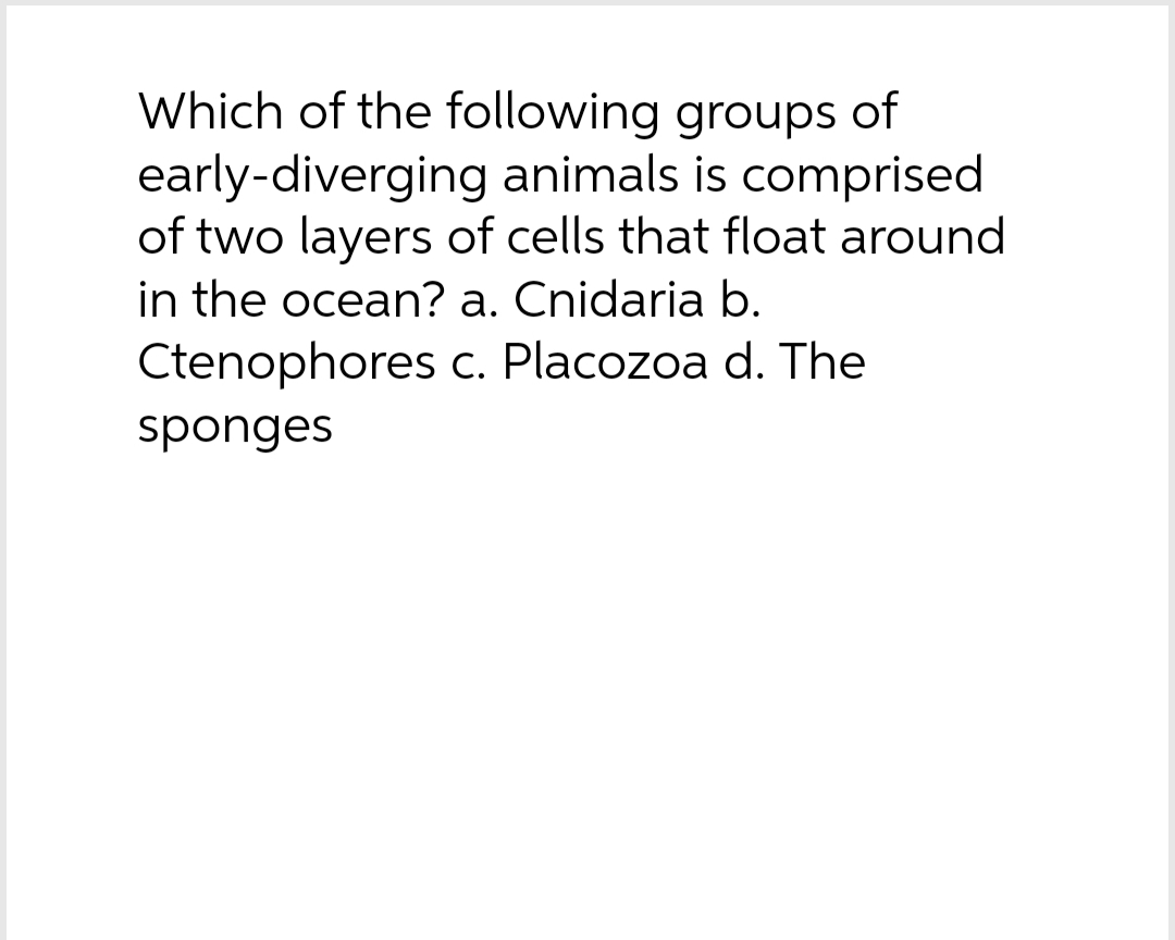 Which of the following groups of
early-diverging animals is comprised
of two layers of cells that float around
in the ocean? a. Cnidaria b.
Ctenophores c. Placozoa d. The
sponges
