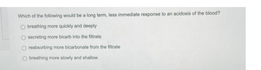 Which of the following would be a long term, less immediate response to an acidosis of the blood?
O breathing more quickly and deeply
O secreting more bicarb into the filtrate
O reabsorbing more bicarbonate from the filtrate
O breathing more slowly and shallow
