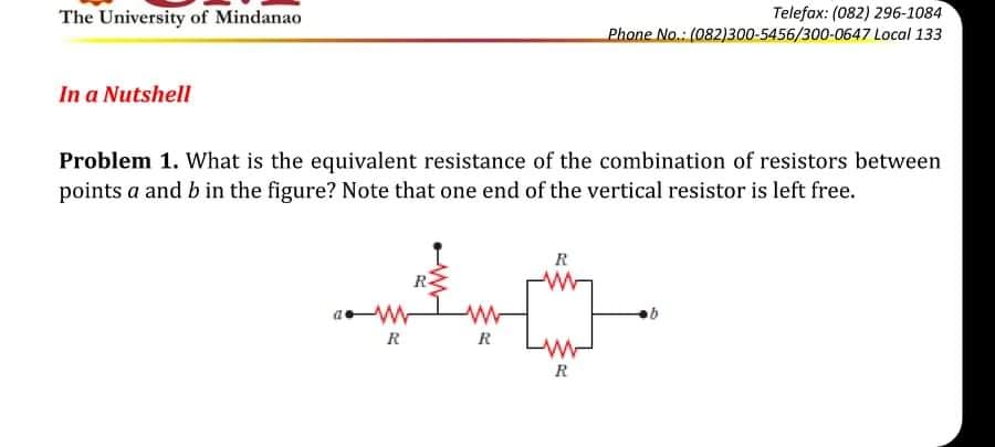 The University of Mindanao
Telefax: (082) 296-1084
Phone No.: (082)300-5456/300-0647 Local 133
In a Nutshell
Problem 1. What is the equivalent resistance of the combination of resistors between
points a and b in the figure? Note that one end of the vertical resistor is left free.
R
R
R
R
R
