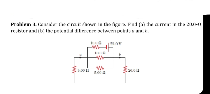 Problem 3. Consider the circuit shown in the figure. Find (a) the current in the 20.0-n
resistor and (b) the potential difference between points a and b.
10.0 0
25.0 V
10.0 2
b
5.00 0
20.0 0
5.00 N
