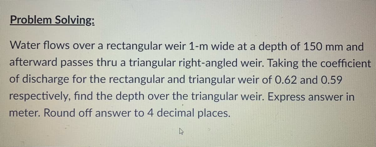 Problem Solving:
Water flows over a rectangular weir 1-m wide at a depth of 150 mm and
afterward passes thru a triangular right-angled weir. Taking the coefficient
of discharge for the rectangular and triangular weir of 0.62 and 0.59
respectively, find the depth over the triangular weir. Express answer in
meter. Round off answer to 4 decimal places.