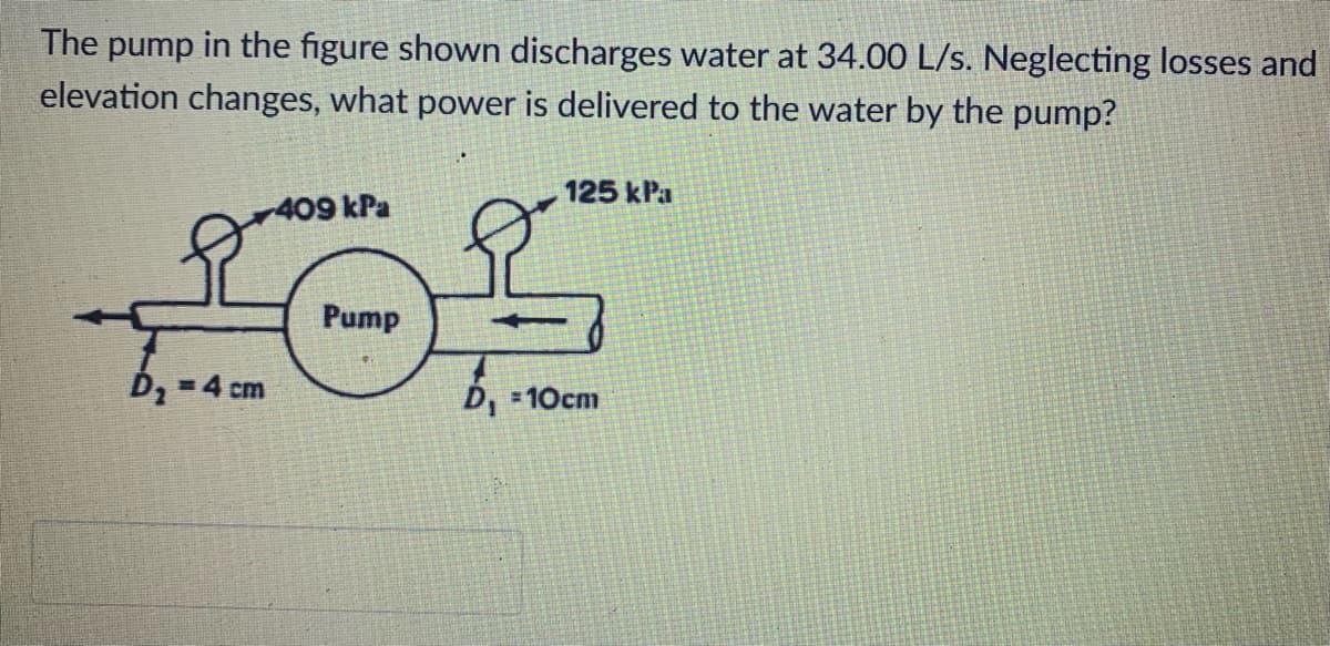 The pump in the figure shown discharges water at 34.00 L/s. Neglecting losses and
elevation changes, what power is delivered to the water by the pump?
125 kPa
409 kPa
D₂ =4 cm
Pump
D₁ =10cm