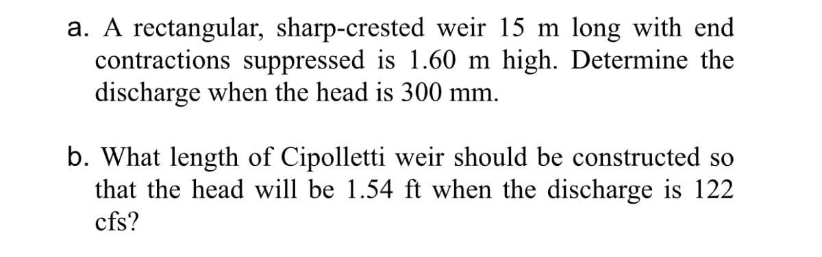 a. A rectangular, sharp-crested weir 15 m long with end
contractions suppressed is 1.60 m high. Determine the
discharge when the head is 300 mm.
b. What length of Cipolletti weir should be constructed so
that the head will be 1.54 ft when the discharge is 122
cfs?