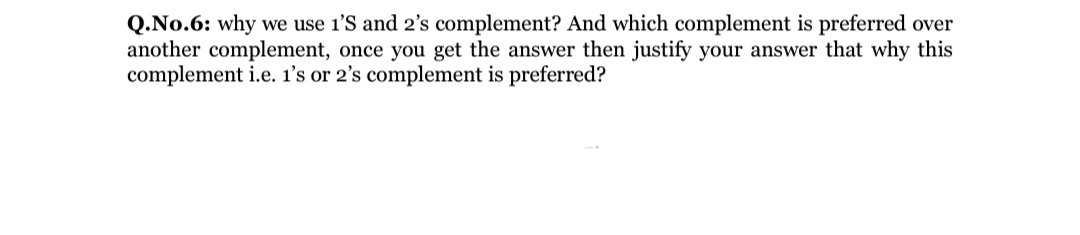 Q.No.6: why we use 1'S and 2's complement? And which complement is preferred over
another complement, once you get the answer then justify your answer that why this
complement i.e. 1's or 2's complement is preferred?
