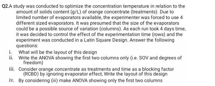 Q2.A study was conducted to optimize the concentration temperature in relation to the
amount of solids content (g/L) of orange concentrate (treatments). Due to
limited number of evaporators available, the experimenter was forced to use 4
different sized evaporators. It was presumed that the size of the evaporators
could be a possible source of variation (columns). As each run took 4 days time,
it was decided to control the effect of the experimentation time (rows) and the
experiment was conducted in a Latin Square Design. Answer the following
questions:
What will be the layout of this design
ii. Write the ANOVA showing the first two columns only (i.e. SOV and degrees of
freedom)
iii. Consider orange concentrate as treatments and time as a blocking factor
(RCBD) by ignoring evaporator effect, Write the layout of this design
iv. By considering (iii) make ANOVA showing only the first two columns
i.
