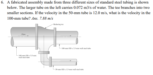 6. A fabricated assembly made from three different sizes of standard steel tubing is shown
below. The larger tube on the left carries 0.072 m3/s of water. The tee branches into two
smaller sections. If the velocity in the 50-mm tube is 12.0 m/s, what is the velocity in the
100-mm tube? Ans. 7.88 m/s
Reducing tee
Fkow
100-mm OD x 3.5-mm wall steel tube
160-mm ODx 55-mm
wall steel tube
50-mm OD x 15-mm wall steel tube
