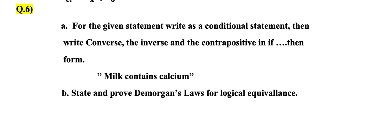 Q.6)
a. For the given statement write as a conditional statement, then
write Converse, the inverse and the contrapositive in if ....then
form.
" Milk contains calcium"
b. State and prove Demorgan's Laws for logical equivallance.
