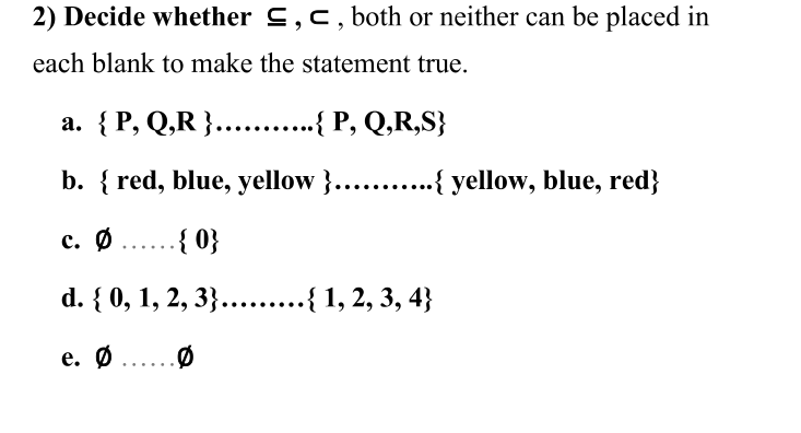 2) Decide whether C,c, both or neither can be placed in
each blank to make the statement true.
а. { Р, Q,R }......
....
{ P, Q,R,S}
b. { red, blue, yellow }.….. .{ yellow, blue, red}
c. Ø .. { 0}
d. { 0, 1, 2, 3}....{ 1, 2, 3, 4}
е. Ф
