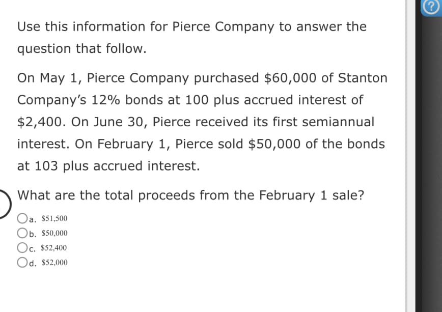 Use this information for Pierce Company to answer the
question that follow.
On May 1, Pierce Company purchased $60,000 of Stanton
Company's 12% bonds at 100 plus accrued interest of
$2,400. On June 30, Pierce received its first semiannual
interest. On February 1, Pierce sold $50,000 of the bonds
at 103 plus accrued interest.
What are the total proceeds from the February 1 sale?
Oa. $51,500
Ob. $50,000
Oc. $52,400
Od. $52,000
?