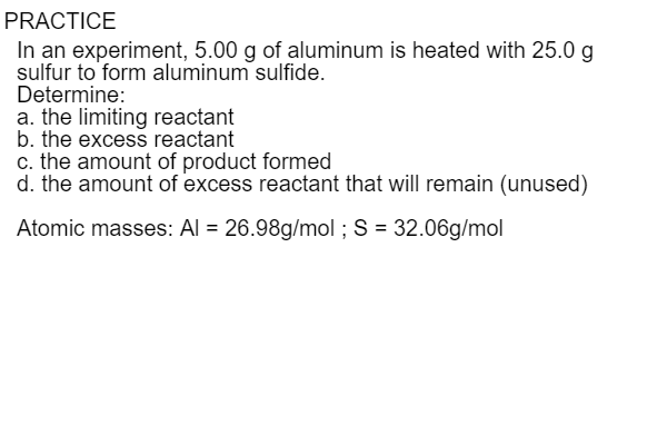 PRACTICE
In an experiment, 5.00 g of aluminum is heated with 25.0 g
sulfur to form aluminum sulfide.
Determine:
a. the limiting reactant
b. the excess reactant
c. the amount of product formed
d. the amount of excess reactant that will remain (unused)
Atomic masses: Al = 26.98g/mol ; S = 32.06g/mol
