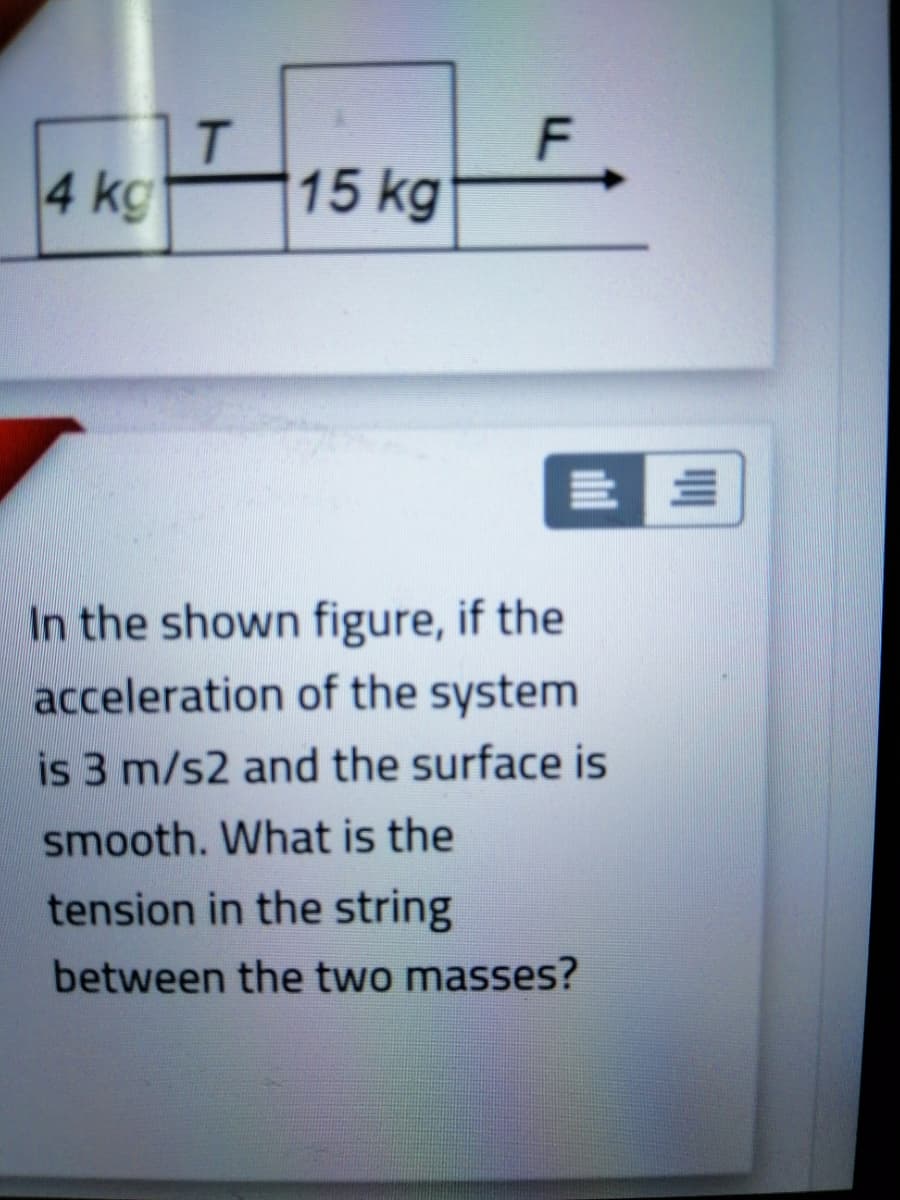 a ko15 kg
In the shown figure, if the
acceleration of the system
is 3 m/s2 and the surface is
smooth. What is the
tension in the string
between the two masses?
