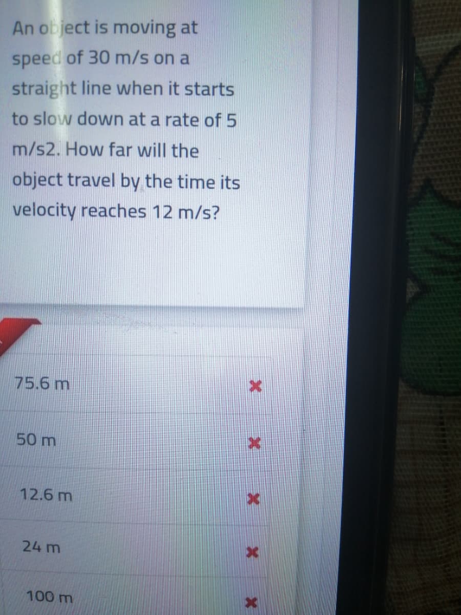 An object is moving at
speed of 30 m/s on a
straight line when it starts
to slow down at a rate of 5
m/s2. How far will the
object travel by the time its
velocity reaches 12 m/s?
75.6 m
50 m
12.6 m
24 m
100 m
