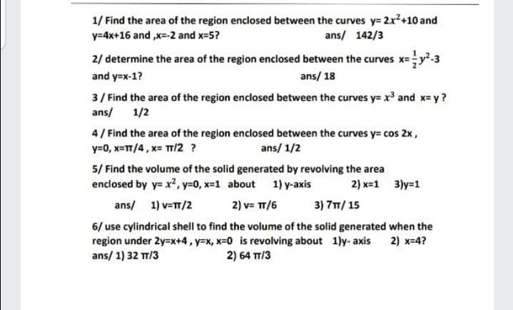 1/ Find the area of the region enclosed between the curves y= 2x2+10 and
y=4x+16 and ,x=-2 and x=5?
ans/ 142/3
2/ determine the area of the region enclosed between the curves x=y.3
and y=x-1?
ans/ 18
3/ Find the area of the region enclosed between the curves y= x and x= y?
ans/
1/2
4/ Find the area of the region enclosed between the curves y= cos 2x,
y=0, x=TT/4, x= TT/2 ?
ans/ 1/2
5/ Find the volume of the solid generated by revolving the area
enclosed by y= x², y-0, x-1 about 1) y-axis
2) x=1 3)y=1
ans/ 1) v=TT/2
2) v= TT/6
3) 7T/ 15
6/ use cylindrical shell to find the volume of the solid generated when the
region under 2y=x+4, y=x, x=0 is revolving about 1)y- axis 2) x=4?
ans/ 1) 32 TT/3
2) 64 TT/3
