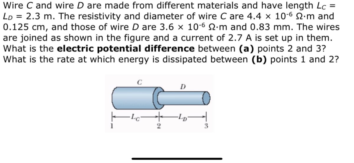Wire C and wire D are made from different materials and have length Lc
Lo = 2.3 m. The resistivity and diameter of wire C are 4.4 × 10-6 2.m and
0.125 cm, and those of wire D are 3.6 × 10-6 2·m and 0.83 mm. The wires
are joined as shown in the figure and a current of 2.7 A is set up in them.
What is the electric potential difference between (a) points 2 and 3?
What is the rate at which energy is dissipated between (b) points 1 and 2?
D
1
3.

