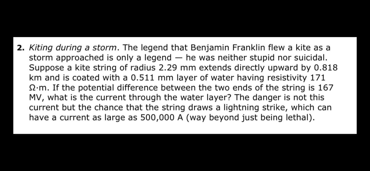 2. Kiting during a storm. The legend that Benjamin Franklin flew a kite as a
storm approached is only a legend
Suppose a kite string of radius 2.29 mm extends directly upward by 0.818
km and is coated with a 0.511 mm layer of water having resistivity 171
2.m. If the potential difference between the two ends of the string is 167
MV, what is the current through the water layer? The danger is not this
current but the chance that the string draws a lightning strike, which can
have a current as large as 500,000 A (way beyond just being lethal).
he was neither stupid nor suicidal.
