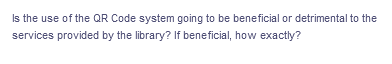 Is the use of the QR Code system going to be beneficial or detrimental to the
services provided by the library? If beneficial, how exactly?