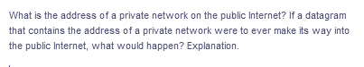 What is the address of a private network on the public Internet? If a datagram
that contains the address of a private network were to ever make its way into
the public Internet, what would happen? Explanation.