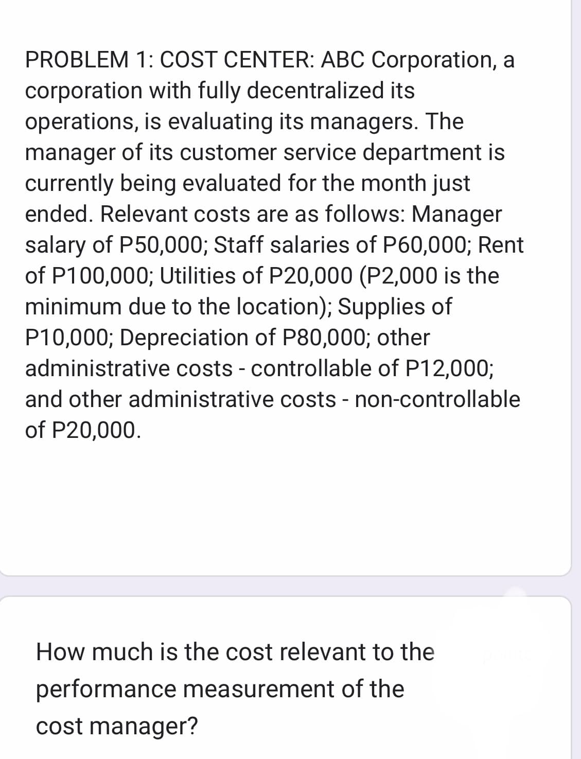 PROBLEM 1: COST CENTER: ABC Corporation, a
corporation with fully decentralized its
operations, is evaluating its managers. The
manager of its customer service department is
currently being evaluated for the month just
ended. Relevant costs are as follows: Manager
salary of P50,000; Staff salaries of P60,000; Rent
of P100,000; Utilities of P20,000 (P2,000 is the
minimum due to the location); Supplies of
P10,000; Depreciation of P80,000; other
administrative costs - controllable of P12,000;
and other administrative costs - non-controllable
of P20,000.
How much is the cost relevant to the
performance measurement of the
cost manager?