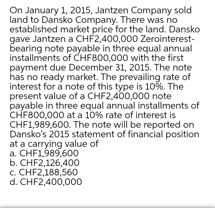 On January 1, 2015, Jantzen Company sold
land to Dansko Company. There was no
established market price for the land. Dansko
gave Jantzen a CHF2,400,000 Zerointerest-
bearing note payable in three equal annual
installments of CHF800,000 with the first
payment due December 31, 2015. The note
has no ready market. The prevailing rate of
interest for a note of this type is 10%. The
present value of a CHF2,400,000 note
payable in three equal annual installments of
CHF800,000 at a 10% rate of interest is
CHF1,989,600. The note will be reported on
Dansko's 2015 statement of financial position
at a carrying value of
a. CHF1,989,600
b. CHF2,126,400
c. CHF2,188,560
d. CHF2,400,000
