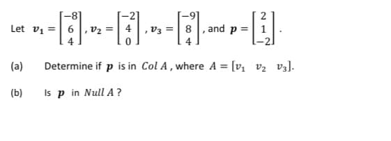 -2]
Let vi =| 6, v2 = | 4|,v3 =| 8 , and p =| 1
2
4
-2.
(a)
Determine if p is in Col A , where A = [v v2 v3].
(b)
Is p in Null A ?
