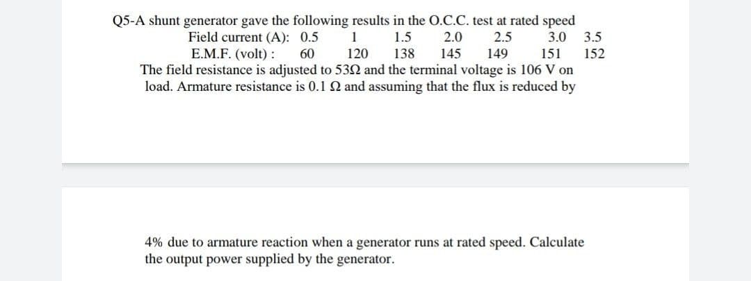 Q5-A shunt generator gave the following results in the O.C.C. test at rated speed
3.5
Field current (A): 0.5
E.M.F. (volt) :
1
1.5
2.0
2.5
3.0
60
120
138
145
149
151
152
The field resistance is adjusted to 532 and the terminal voltage is 106 V on
load. Armature resistance is 0.1 2 and assuming that the flux is reduced by
4% due to armature reaction when a generator runs at rated speed. Calculate
the output power supplied by the generator.
