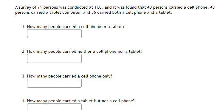 A survey of 71 persons was conducted at TCC, and it was found that 40 persons carried a cell phone, 43
persons carried a tablet computer, and 36 carried both a cell phone and a tablet.
1. How many people carried a cell phone or a tablet?
2. How many people carried neither a cell phone nor a tablet?
3. How many people carried a cell phone only?
4. How many people carried a tablet but not a cell phone?
