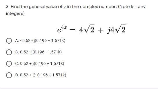 3. Find the general value of z in the complex number: (Note k = any
integers)
e4z =
4v2 + j4v2
O A. - 0.52 - j(0.196 + 1.571k)
O B. 0.52 - j(0.196 - 1.571k)
O c. 0.52 + j(0.196 + 1.571k)
D. 0.52 + j(- 0.196 + 1.571k)
