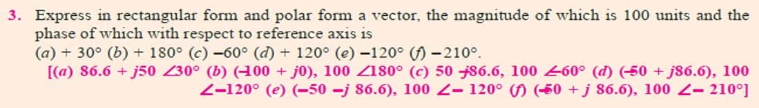 3. Express in rectangular form and polar form a vector, the magnitude of which is 100 units and the
phase of which with respect to reference axis is
(a) + 30° (b) + 180° (c) -60° (d) + 120° (e) -120° () -210°.
[(a) 86.6 + j50 230° (b) (00 + j0), 100 Z180° (c) 50 86.6, 100 -60° (d) (50 + j86.6), 100
2-120° (e) (-50 -j 86.6), 100 2- 120° ( (50 + j 86.6), 100 2- 210°]
