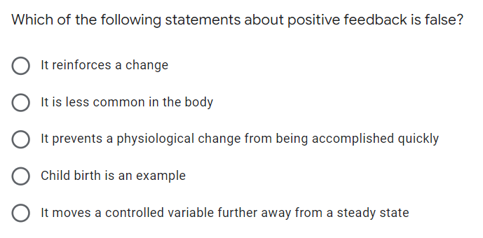 Which of the following statements about positive feedback is false?
It reinforces a change
It is less common in the body
O
It prevents a physiological change from being accomplished quickly
Child birth is an example
It moves a controlled variable further away from a steady state