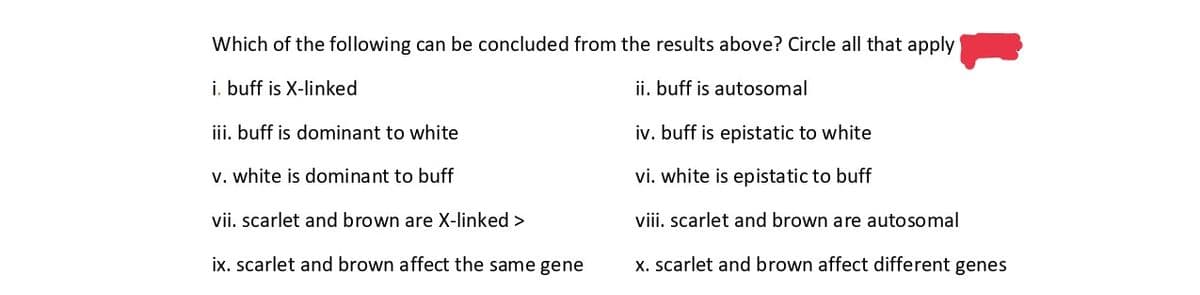 Which of the following can be concluded from the results above? Circle all that apply
i. buff is X-linked
ii. buff is autosomal
iv. buff is epistatic to white
vi. white is epistatic to buff
viii. scarlet and brown are autosomal
x. scarlet and brown affect different genes
iii. buff is dominant to white
v. white is dominant to buff
vii. scarlet and brown are X-linked >
ix. scarlet and brown affect the same gene
