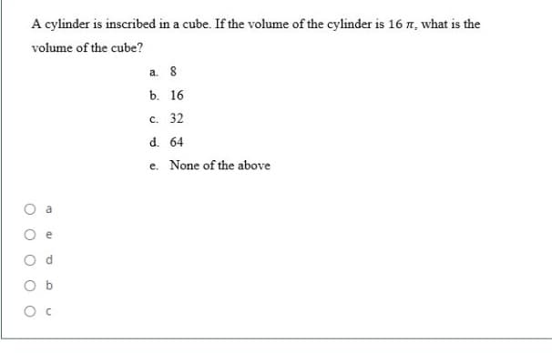 A cylinder is inscribed in a cube. If the volume of the cylinder is 16 n, what is the
volume of the cube?
а. 8
b. 16
c. 32
d. 64
e. None of the above
O c
di
