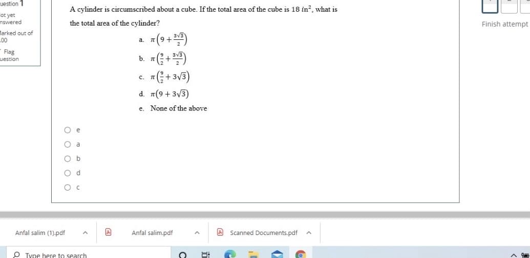 uestion 1
A cylinder is circumscribed about a cube. If the total area of the cube is 18 in?, what is
ot yet
nswered
the total area of the cylinder?
Finish attempt
larked out of
=(9 +)
b. (+)
1(; + 3V3)
L00
a.
Flag
uestion
c.
d. 7(9 + 3/3)
e. None of the above
O a
O b
O d
Anfal salim (1).pdf
Anfal salim.pdf
A Scanned Documents.pdf
O Type here to search
