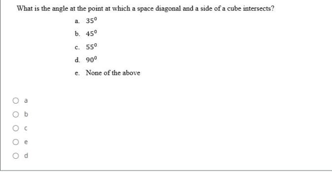 What is the angle at the point at which a space diagonal and a side of a cube intersects?
a. 350
b. 45°
c. 550
d. 90°
e. None of the above
a
e
O d
