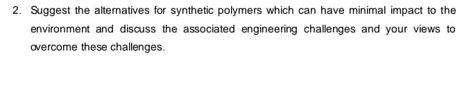 2. Suggest the alternatives for synthetic polymers which can have minimal impact to the
environment and discuss the associated engineering challenges and your views to
overcome these challenges.
