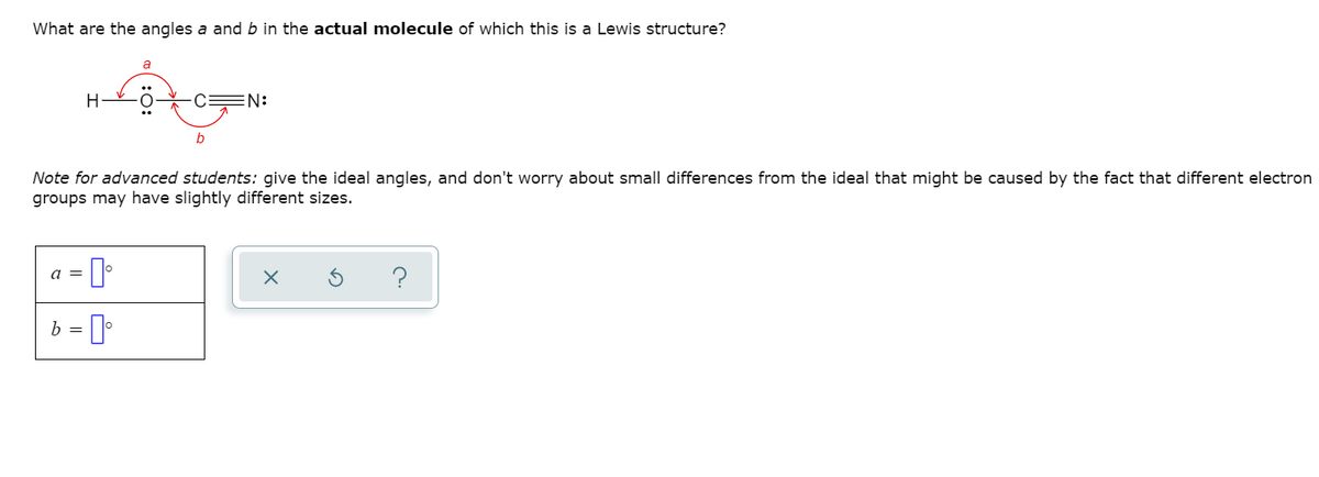 What are the angles a and b in the actual molecule of which this is a Lewis structure?
a
H
0 c=N:
b
Note for advanced students: give the ideal angles, and don't worry about small differences from the ideal that might be caused by the fact that different electron
groups may have slightly different sizes.
a =
b = ]
